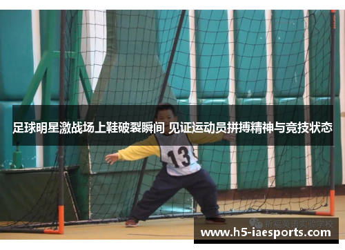 足球明星激战场上鞋破裂瞬间 见证运动员拼搏精神与竞技状态
