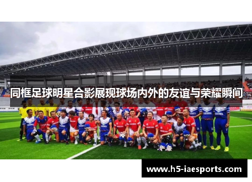 同框足球明星合影展现球场内外的友谊与荣耀瞬间