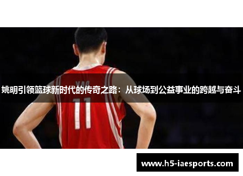 姚明引领篮球新时代的传奇之路：从球场到公益事业的跨越与奋斗