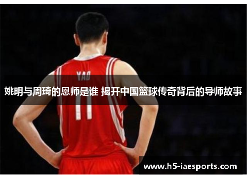 姚明与周琦的恩师是谁 揭开中国篮球传奇背后的导师故事