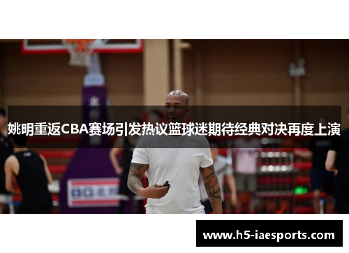姚明重返CBA赛场引发热议篮球迷期待经典对决再度上演