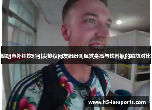 姚明意外摔饮料引发热议网友纷纷调侃其身高与饮料瓶的尴尬对比