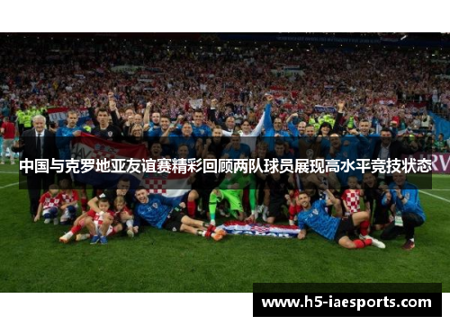 中国与克罗地亚友谊赛精彩回顾两队球员展现高水平竞技状态